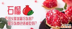 石榴可以放冰箱冷冻吗 石榴放冷冻变色还能吃吗