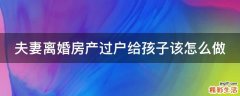 夫妻离婚房产过户给孩子该怎么做