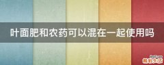 叶面肥和农药可以混在一起使用吗