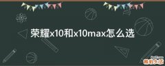 荣耀x10和x10max怎么选