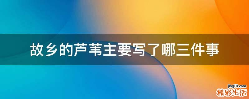 故乡的芦苇主要写了哪三件事