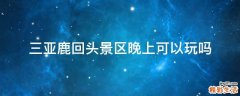 三亚鹿回头景区晚上可以玩吗