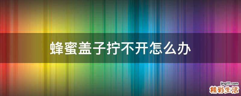 蜂蜜盖子拧不开怎么办