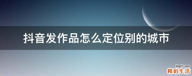 抖音发作品怎么定位别的城市