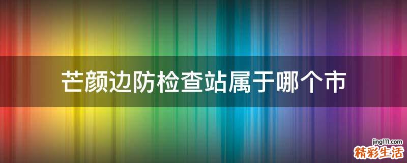 芒颜边防检查站属于哪个市