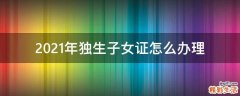 2021年独生子女证怎么办理