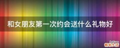 和女朋友第一次约会送什么礼物好