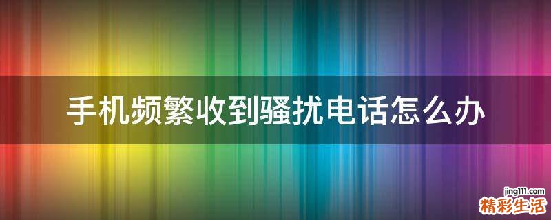 手机频繁收到骚扰电话怎么办