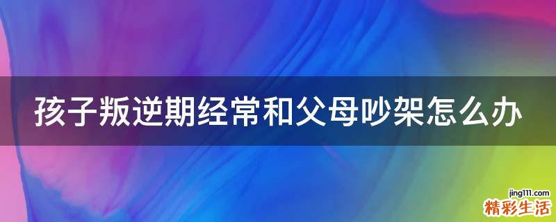 孩子叛逆期经常和父母吵架怎么办