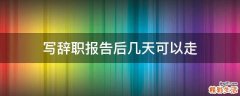 写辞职报告后几天可以走