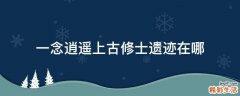 一念逍遥上古修士遗迹在哪