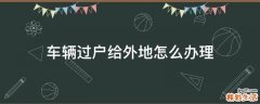 车辆过户给外地怎么办理