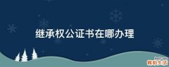 继承权公证书在哪办理