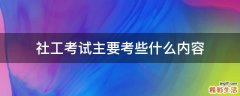 社工考试主要考些什么内容