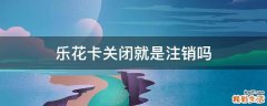 乐花卡关闭就是注销吗