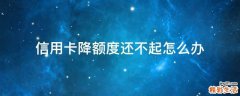 信用卡降额度还不起怎么办