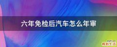 六年免检后汽车怎么年审