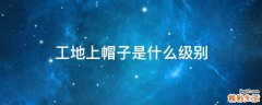 工地上帽子是什么级别