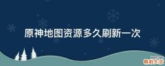 原神地图资源多久刷新一次