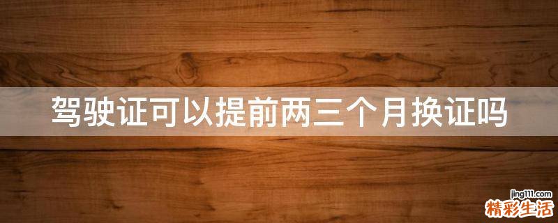 驾驶证可以提前两三个月换证吗