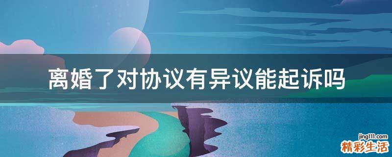 离婚了对协议有异议能起诉吗
