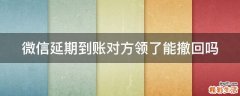 微信延期到账对方领了能撤回吗