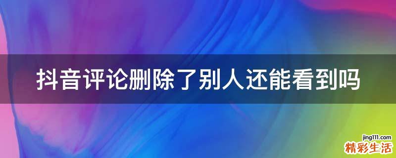 抖音评论删除了别人还能看到吗