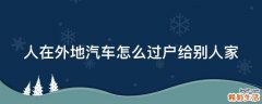 人在外地汽车怎么过户给别人家