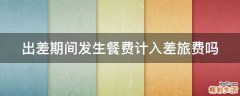 出差期间发生餐费计入差旅费吗