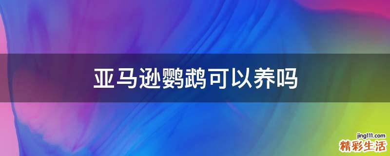 亚马逊鹦鹉可以养吗