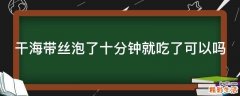 干海带丝泡了十分钟就吃了可以吗
