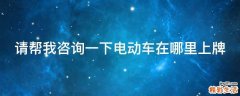 请帮我咨询一下电动车在哪里上牌
