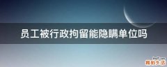 员工被行政拘留能隐瞒单位吗