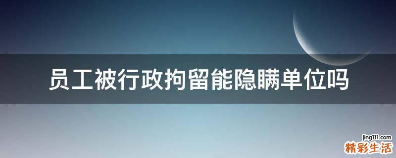 员工被行政拘留能隐瞒单位吗