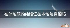在外地领的结婚证在本地能离婚吗