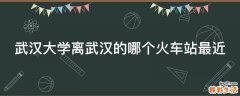 武汉大学离武汉的哪个火车站最近