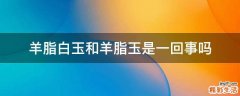 羊脂白玉和羊脂玉是一回事吗