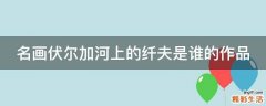 名画伏尔加河上的纤夫是谁的作品