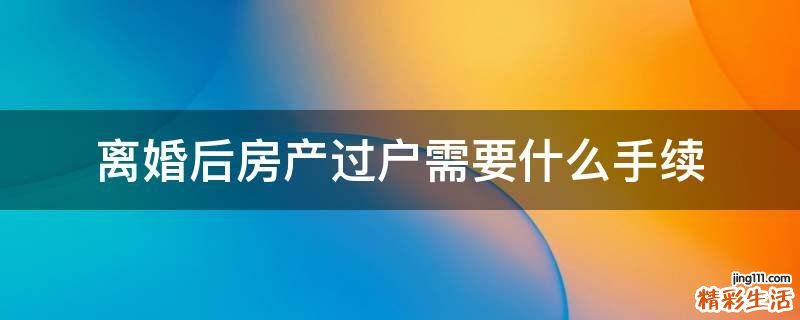 离婚后房产过户需要什么手续