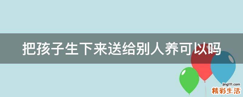 把孩子生下来送给别人养可以吗