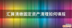 汇算清缴固定资产清理如何填报