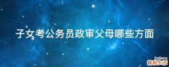 子女考公务员政审父母哪些方面