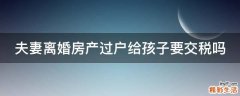 夫妻离婚房产过户给孩子要交税吗