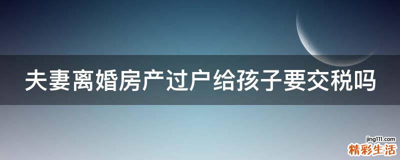 夫妻离婚房产过户给孩子要交税吗