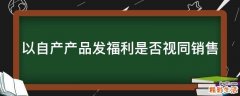 以自产产品发福利是否视同销售