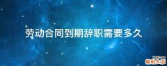 劳动合同到期辞职需要多久
