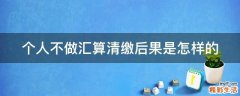 个人不做汇算清缴后果是怎样的