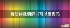 劳动仲裁调解书可以反悔吗