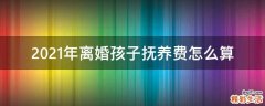 2021年离婚孩子抚养费怎么算
