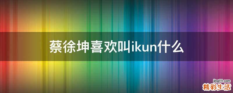 蔡徐坤喜欢叫ikun什么